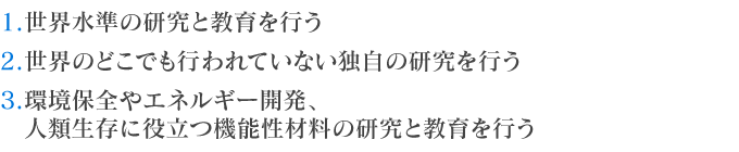  1.世界水準の研究と教育を行う
2.世界のどこでも行われていない独自の研究を行う
3.環境保全やエネルギー開発、人類生存に役立つ機能性材料の研究と教育を行う